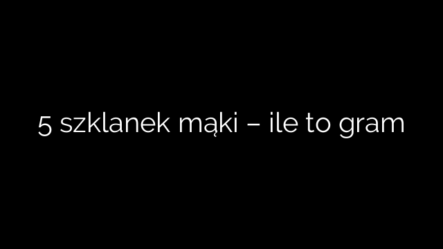 5 szklanek mąki – ile to gram