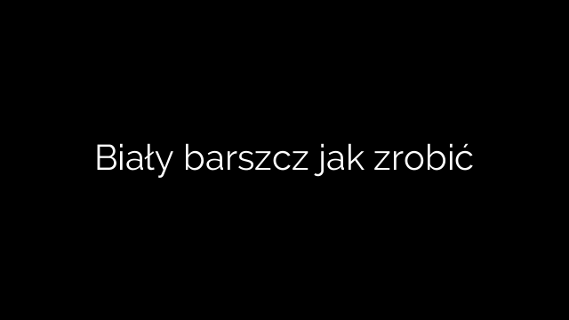 Biały barszcz jak zrobić