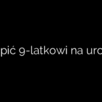 Co kupić 9-latkowi na urodziny