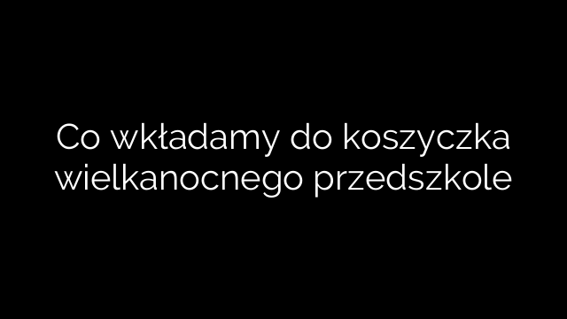 Co wkładamy do koszyczka wielkanocnego przedszkole