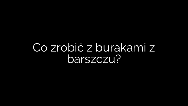 Co zrobić z burakami z barszczu?