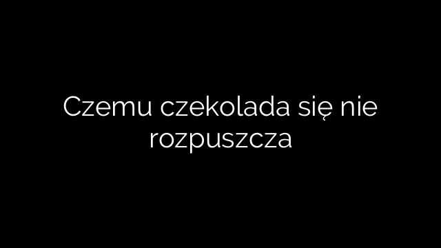 Czemu czekolada się nie rozpuszcza