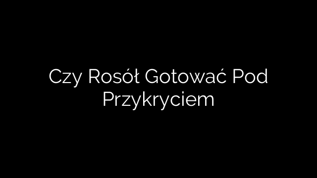 Czy Rosół Gotować Pod Przykryciem