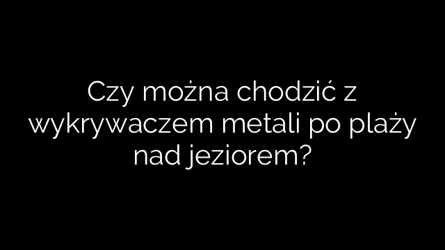 Czy można chodzić z wykrywaczem metali po plaży nad jeziorem?