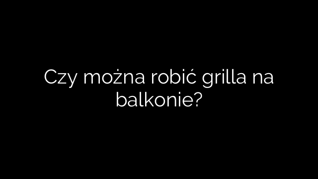 Czy można robić grilla na balkonie?
