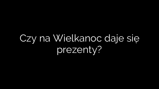 Czy na Wielkanoc daje się prezenty?