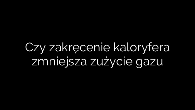 Czy zakręcenie kaloryfera zmniejsza zużycie gazu