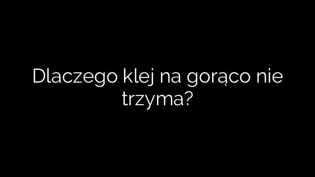 Dlaczego klej na gorąco nie trzyma?