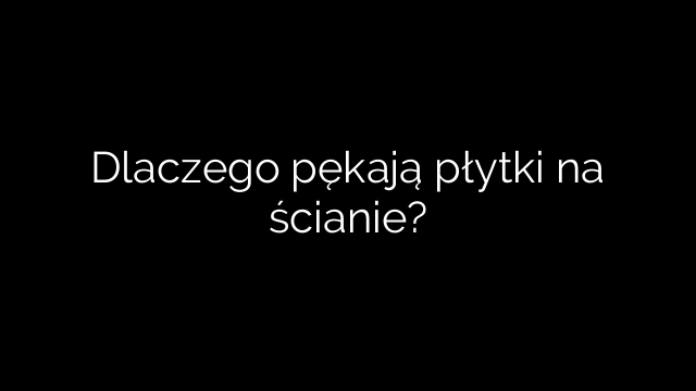 Dlaczego pękają płytki na ścianie?