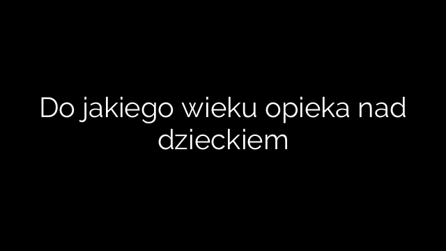 Do jakiego wieku opieka nad dzieckiem