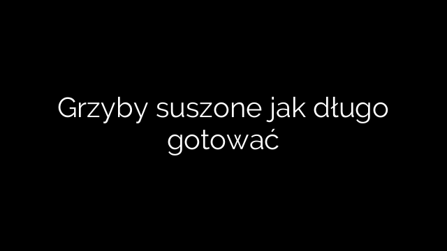 Grzyby suszone jak długo gotować
