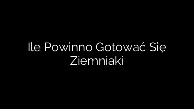 Ile Powinno Gotować Się Ziemniaki