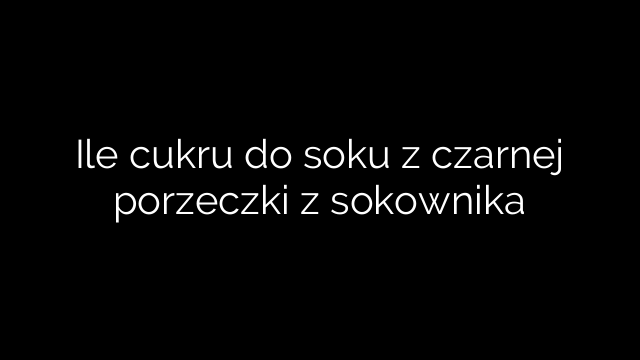 Ile cukru do soku z czarnej porzeczki z sokownika