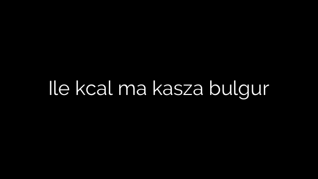 Ile kcal ma kasza bulgur