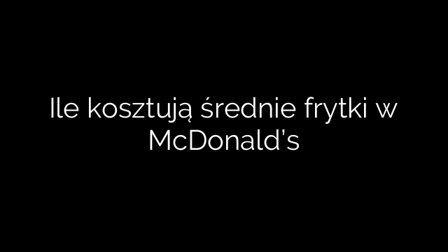 Ile kosztują średnie frytki w McDonald’s