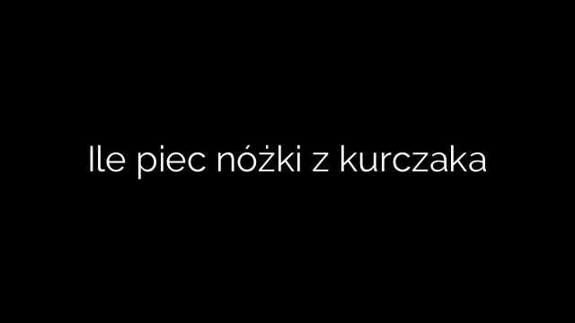 Ile piec nóżki z kurczaka