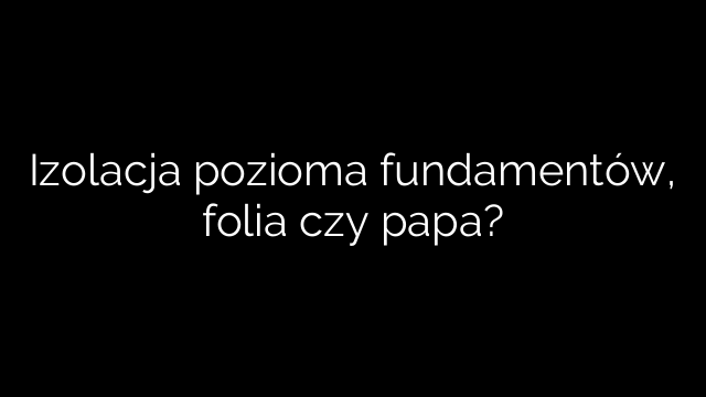 Izolacja pozioma fundamentów, folia czy papa?