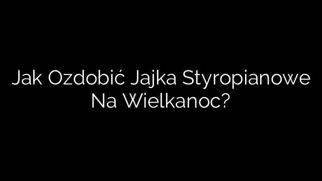 Jak Ozdobić Jajka Styropianowe Na Wielkanoc?