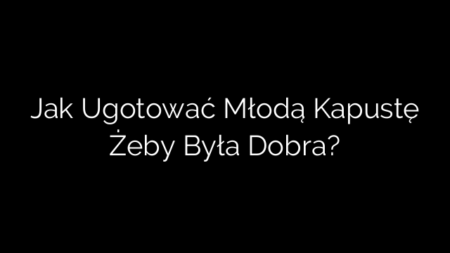 Jak Ugotować Młodą Kapustę Żeby Była Dobra?