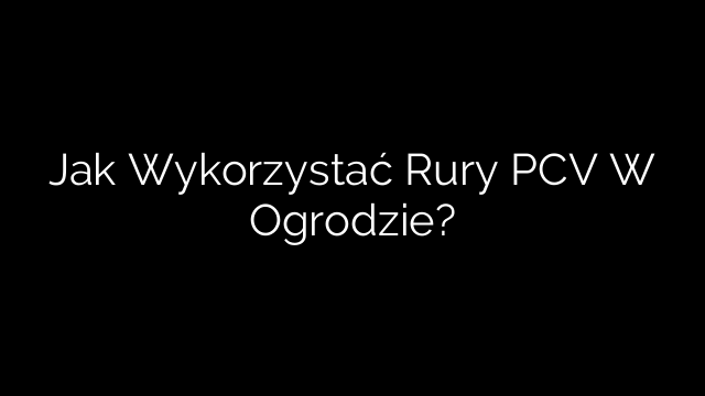 Jak Wykorzystać Rury PCV W Ogrodzie?