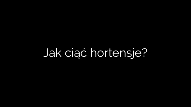 Jak ciąć hortensje?
