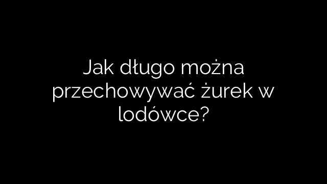 Jak długo można przechowywać żurek w lodówce?