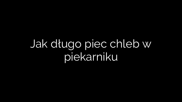Jak długo piec chleb w piekarniku
