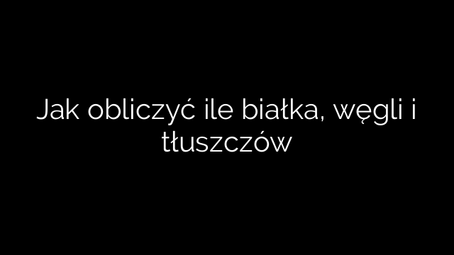 Jak obliczyć ile białka, węgli i tłuszczów