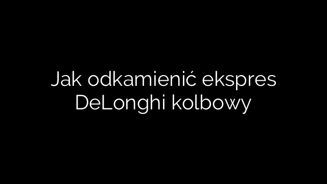 Jak odkamienić ekspres DeLonghi kolbowy