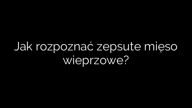Jak rozpoznać zepsute mięso wieprzowe?