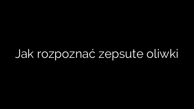 Jak rozpoznać zepsute oliwki