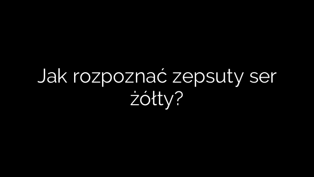 Jak rozpoznać zepsuty ser żółty?