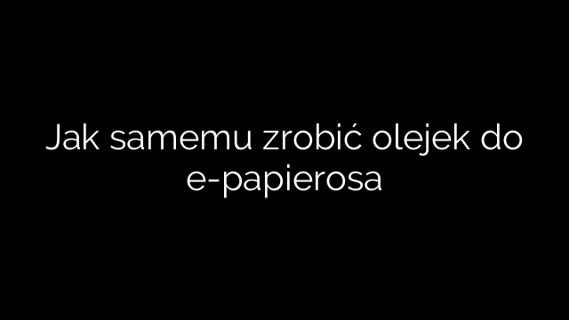 Jak samemu zrobić olejek do e-papierosa