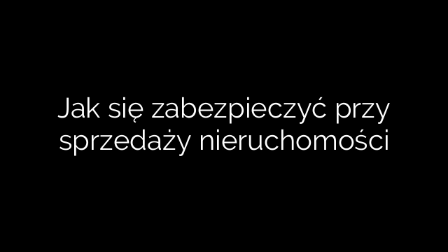 Jak się zabezpieczyć przy sprzedaży nieruchomości