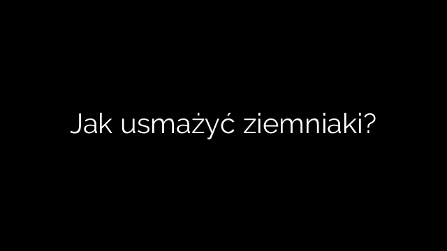 Jak usmażyć ziemniaki?