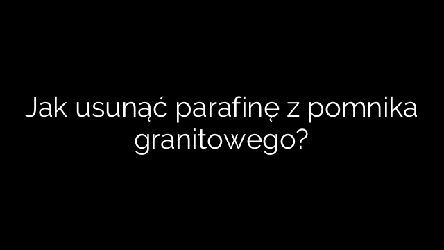 Jak usunąć parafinę z pomnika granitowego?