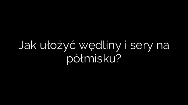 Jak ułożyć wędliny i sery na półmisku?