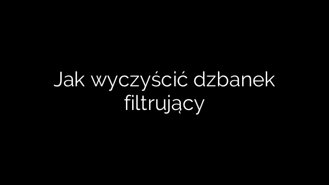 Jak wyczyścić dzbanek filtrujący