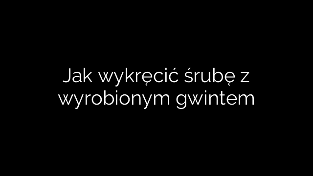 Jak wykręcić śrubę z wyrobionym gwintem