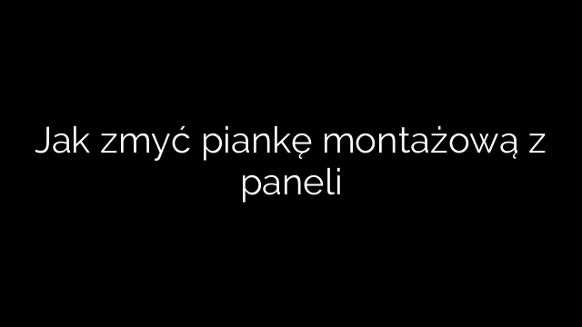 Jak zmyć piankę montażową z paneli