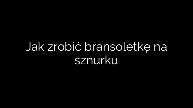 Jak zrobić bransoletkę na sznurku