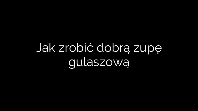 Jak zrobić dobrą zupę gulaszową