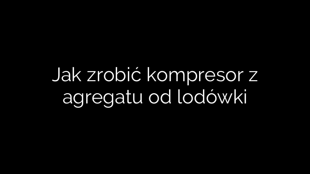 Jak zrobić kompresor z agregatu od lodówki