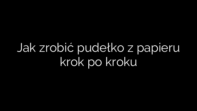Jak zrobić pudełko z papieru krok po kroku