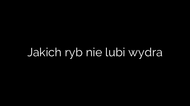 Jakich ryb nie lubi wydra
