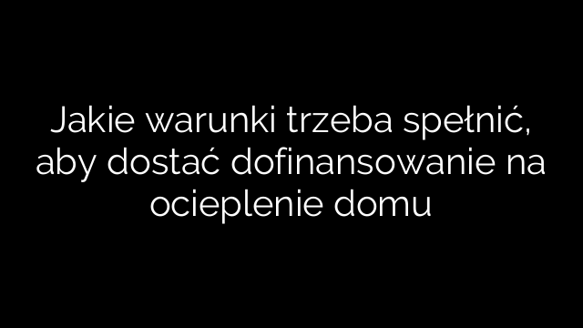 Jakie warunki trzeba spełnić, aby dostać dofinansowanie na ocieplenie domu