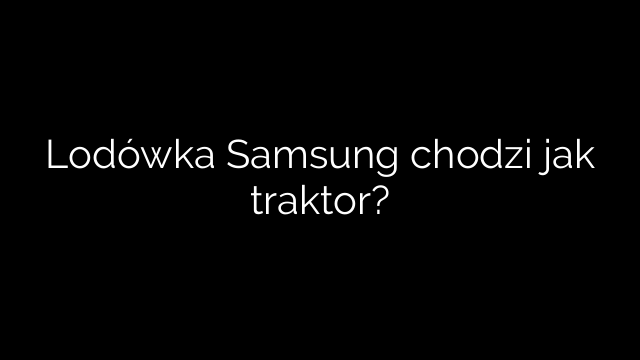Lodówka Samsung chodzi jak traktor?