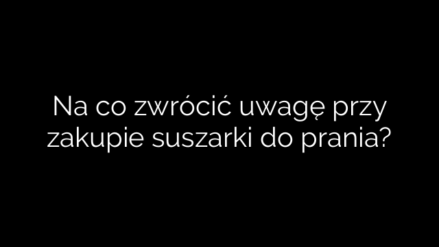 Na co zwrócić uwagę przy zakupie suszarki do prania?