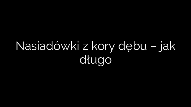 Nasiadówki z kory dębu – jak długo
