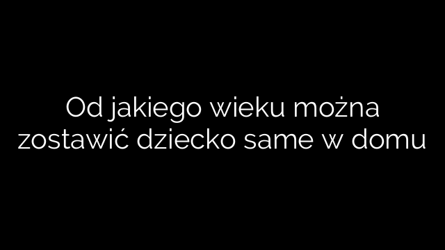 Od jakiego wieku można zostawić dziecko same w domu